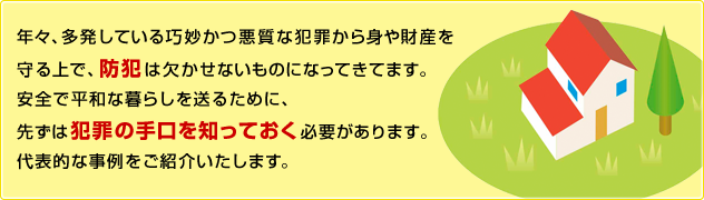 年々、多発している巧妙かつ悪質な犯罪から身や財産を守る上で、防犯は欠かせないものになってきてます。安全で平和な暮らしを送るために、先ずは犯罪の手口を知っておく必要があります。代表的な事例をご紹介いたします。